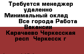 Требуется менеджер удаленно › Минимальный оклад ­ 15 000 - Все города Работа » Вакансии   . Карачаево-Черкесская респ.,Черкесск г.
